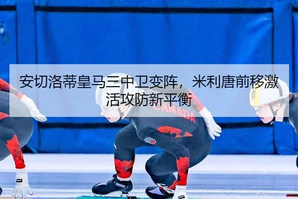 安切洛蒂皇马三中卫变阵，米利唐前移激活攻防新平衡